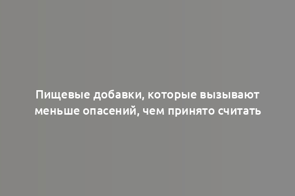 Пищевые добавки, которые вызывают меньше опасений, чем принято считать