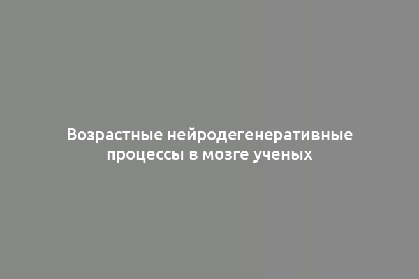 Возрастные нейродегенеративные процессы в мозге ученых